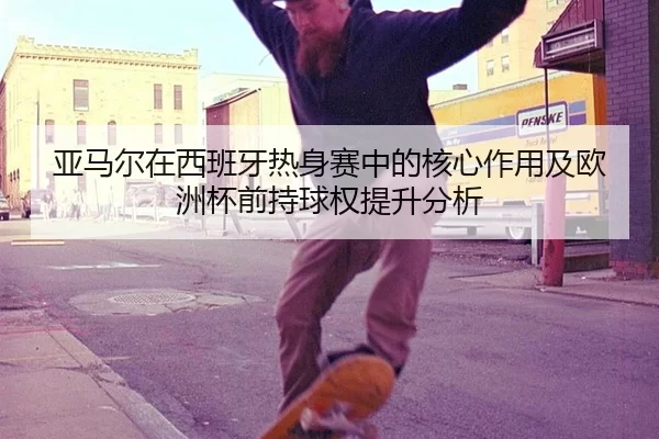 亚马尔在西班牙热身赛中的核心作用及欧洲杯前持球权提升分析 - xingkong